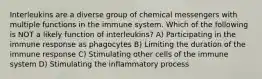 Interleukins are a diverse group of chemical messengers with multiple functions in the immune system. Which of the following is NOT a likely function of interleukins? A) Participating in the immune response as phagocytes B) Limiting the duration of the immune response C) Stimulating other cells of the immune system D) Stimulating the inflammatory process