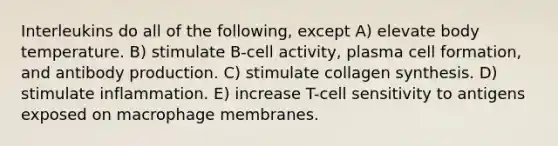 Interleukins do all of the following, except A) elevate body temperature. B) stimulate B-cell activity, plasma cell formation, and antibody production. C) stimulate collagen synthesis. D) stimulate inflammation. E) increase T-cell sensitivity to antigens exposed on macrophage membranes.