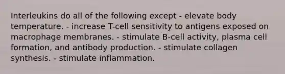 Interleukins do all of the following except - elevate body temperature. - increase T-cell sensitivity to antigens exposed on macrophage membranes. - stimulate B-cell activity, plasma cell formation, and antibody production. - stimulate collagen synthesis. - stimulate inflammation.