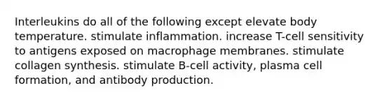 Interleukins do all of the following except elevate body temperature. stimulate inflammation. increase T-cell sensitivity to antigens exposed on macrophage membranes. stimulate collagen synthesis. stimulate B-cell activity, plasma cell formation, and antibody production.