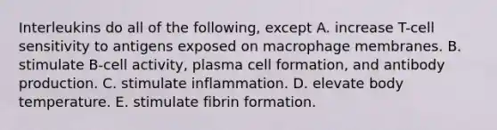 Interleukins do all of the following, except A. increase T-cell sensitivity to antigens exposed on macrophage membranes. B. stimulate B-cell activity, plasma cell formation, and antibody production. C. stimulate inflammation. D. elevate body temperature. E. stimulate fibrin formation.