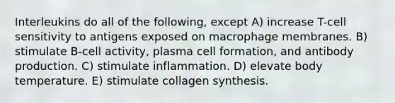 Interleukins do all of the following, except A) increase T-cell sensitivity to antigens exposed on macrophage membranes. B) stimulate B-cell activity, plasma cell formation, and antibody production. C) stimulate inflammation. D) elevate body temperature. E) stimulate collagen synthesis.