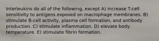 Interleukins do all of the following, except A) increase T-cell sensitivity to antigens exposed on macrophage membranes. B) stimulate B-cell activity, plasma cell formation, and antibody production. C) stimulate inflammation. D) elevate body temperature. E) stimulate fibrin formation.