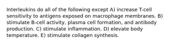 Interleukins do all of the following except A) increase T-cell sensitivity to antigens exposed on macrophage membranes. B) stimulate B-cell activity, plasma cell formation, and antibody production. C) stimulate inflammation. D) elevate body temperature. E) stimulate collagen synthesis.