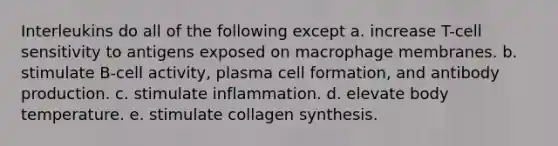 Interleukins do all of the following except a. increase T-cell sensitivity to antigens exposed on macrophage membranes. b. stimulate B-cell activity, plasma cell formation, and antibody production. c. stimulate inflammation. d. elevate body temperature. e. stimulate collagen synthesis.