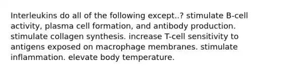 Interleukins do all of the following except..? stimulate B-cell activity, plasma cell formation, and antibody production. stimulate collagen synthesis. increase T-cell sensitivity to antigens exposed on macrophage membranes. stimulate inflammation. elevate body temperature.