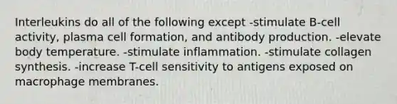 Interleukins do all of the following except -stimulate B-cell activity, plasma cell formation, and antibody production. -elevate body temperature. -stimulate inflammation. -stimulate collagen synthesis. -increase T-cell sensitivity to antigens exposed on macrophage membranes.