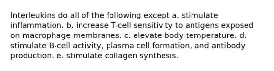 Interleukins do all of the following except a. stimulate inflammation. b. increase T-cell sensitivity to antigens exposed on macrophage membranes. c. elevate body temperature. d. stimulate B-cell activity, plasma cell formation, and antibody production. e. stimulate collagen synthesis.