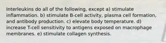 Interleukins do all of the following, except a) stimulate inflammation. b) stimulate B-cell activity, plasma cell formation, and antibody production. c) elevate body temperature. d) increase T-cell sensitivity to antigens exposed on macrophage membranes. e) stimulate collagen synthesis.