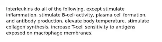 Interleukins do all of the following, except stimulate inflammation. stimulate B-cell activity, plasma cell formation, and antibody production. elevate body temperature. stimulate collagen synthesis. increase T-cell sensitivity to antigens exposed on macrophage membranes.