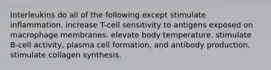 Interleukins do all of the following except stimulate inflammation. increase T-cell sensitivity to antigens exposed on macrophage membranes. elevate body temperature. stimulate B-cell activity, plasma cell formation, and antibody production. stimulate collagen synthesis.