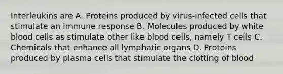 Interleukins are A. Proteins produced by virus-infected cells that stimulate an immune response B. Molecules produced by white blood cells as stimulate other like blood cells, namely T cells C. Chemicals that enhance all lymphatic organs D. Proteins produced by plasma cells that stimulate the clotting of blood