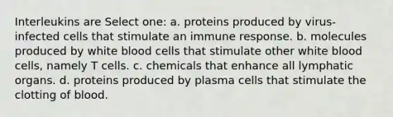 Interleukins are Select one: a. proteins produced by virus-infected cells that stimulate an immune response. b. molecules produced by white blood cells that stimulate other white blood cells, namely T cells. c. chemicals that enhance all lymphatic organs. d. proteins produced by plasma cells that stimulate the clotting of blood.