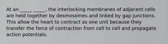 At an _____ _____, the interlocking membranes of adjacent cells are held together by desmosomes and linked by gap junctions. This allow the heart to contract as one unit because they transfer the force of contraction from cell to cell and propagate action potentials.