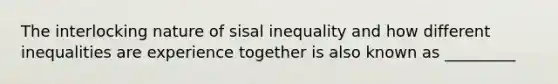 The interlocking nature of sisal inequality and how different inequalities are experience together is also known as _________