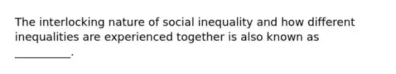 The interlocking nature of social inequality and how different inequalities are experienced together is also known as __________.