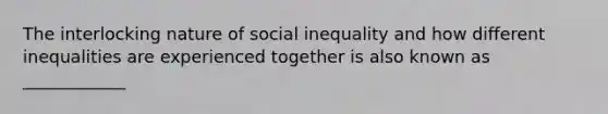 The interlocking nature of social inequality and how different inequalities are experienced together is also known as ____________