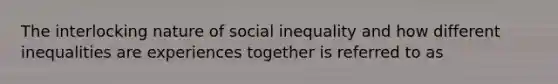 The interlocking nature of social inequality and how different inequalities are experiences together is referred to as