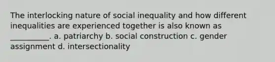 The interlocking nature of social inequality and how different inequalities are experienced together is also known as __________. a. patriarchy b. social construction c. gender assignment d. intersectionality