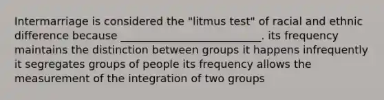 Intermarriage is considered the "litmus test" of racial and ethnic difference because __________________________. its frequency maintains the distinction between groups it happens infrequently it segregates groups of people its frequency allows the measurement of the integration of two groups