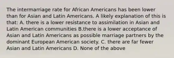 The intermarriage rate for African Americans has been lower than for Asian and Latin Americans. A likely explanation of this is that: A. there is a lower resistance to assimilation in Asian and Latin American communities B.there is a lower acceptance of Asian and Latin Americans as possible marriage partners by the dominant European American society. C. there are far fewer Asian and Latin Americans D. None of the above