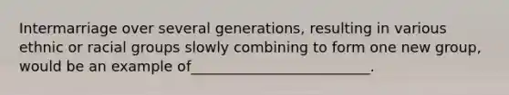 Intermarriage over several generations, resulting in various ethnic or racial groups slowly combining to form one new group, would be an example of_________________________.