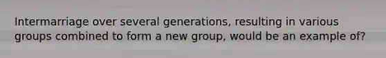 Intermarriage over several generations, resulting in various groups combined to form a new group, would be an example of?