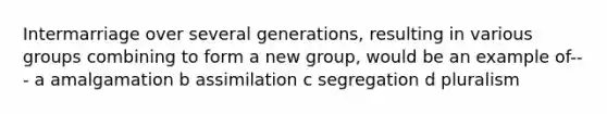 Intermarriage over several generations, resulting in various groups combining to form a new group, would be an example of--- a amalgamation b assimilation c segregation d pluralism