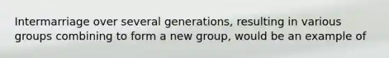 Intermarriage over several generations, resulting in various groups combining to form a new group, would be an example of