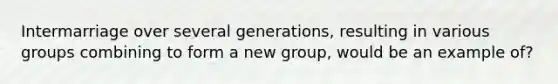 Intermarriage over several generations, resulting in various groups combining to form a new group, would be an example of?