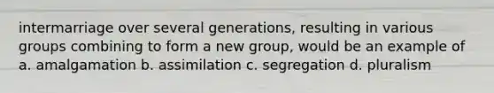 intermarriage over several generations, resulting in various groups combining to form a new group, would be an example of a. amalgamation b. assimilation c. segregation d. pluralism