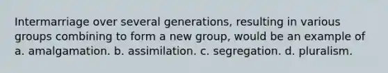 Intermarriage over several generations, resulting in various groups combining to form a new group, would be an example of a. amalgamation. b. assimilation. c. segregation. d. pluralism.