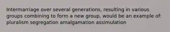 Intermarriage over several generations, resulting in various groups combining to form a new group, would be an example of: pluralism segregation amalgamation assimulation