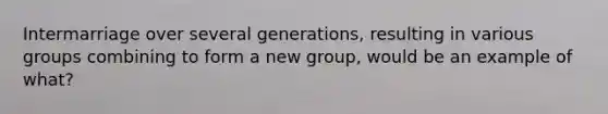 Intermarriage over several generations, resulting in various groups combining to form a new group, would be an example of what?