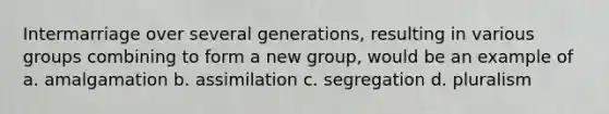 Intermarriage over several generations, resulting in various groups combining to form a new group, would be an example of a. amalgamation b. assimilation c. segregation d. pluralism