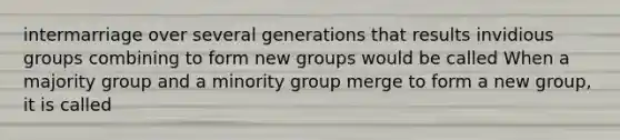 intermarriage over several generations that results invidious groups combining to form new groups would be called When a majority group and a minority group merge to form a new group, it is called