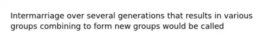 Intermarriage over several generations that results in various groups combining to form new groups would be called