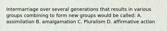 Intermarriage over several generations that results in various groups combining to form new groups would be called: A. assimilation B. amalgamation C. Pluralism D. affirmative action