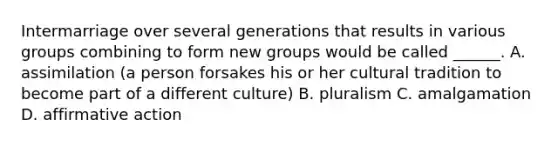 Intermarriage over several generations that results in various groups combining to form new groups would be called ______. A. assimilation (a person forsakes his or her cultural tradition to become part of a different culture) B. pluralism C. amalgamation D. <a href='https://www.questionai.com/knowledge/k15TsidlpG-affirmative-action' class='anchor-knowledge'>affirmative action</a>