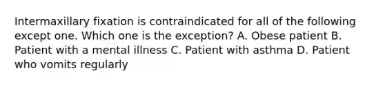 Intermaxillary fixation is contraindicated for all of the following except one. Which one is the exception? A. Obese patient B. Patient with a mental illness C. Patient with asthma D. Patient who vomits regularly