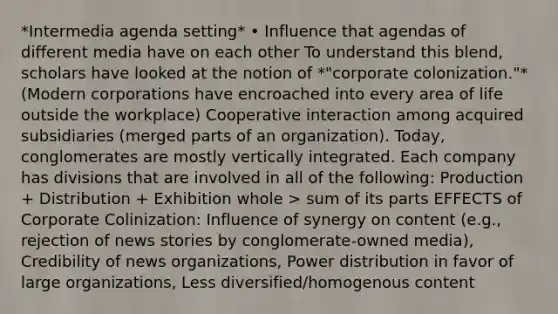 *Intermedia agenda setting* • Influence that agendas of different media have on each other To understand this blend, scholars have looked at the notion of *"corporate colonization."* (Modern corporations have encroached into every area of life outside the workplace) Cooperative interaction among acquired subsidiaries (merged parts of an organization). Today, conglomerates are mostly vertically integrated. Each company has divisions that are involved in all of the following: Production + Distribution + Exhibition whole > sum of its parts EFFECTS of Corporate Colinization: Influence of synergy on content (e.g., rejection of news stories by conglomerate-owned media), Credibility of news organizations, Power distribution in favor of large organizations, Less diversified/homogenous content