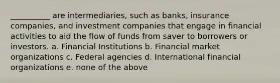 __________ are intermediaries, such as banks, insurance companies, and investment companies that engage in financial activities to aid the flow of funds from saver to borrowers or investors. a. Financial Institutions b. Financial market organizations c. Federal agencies d. International financial organizations e. none of the above