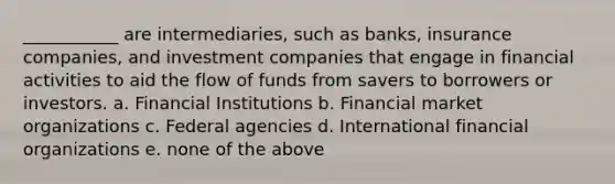 ___________ are intermediaries, such as banks, insurance companies, and investment companies that engage in financial activities to aid the flow of funds from savers to borrowers or investors. a. Financial Institutions b. Financial market organizations c. Federal agencies d. International financial organizations e. none of the above