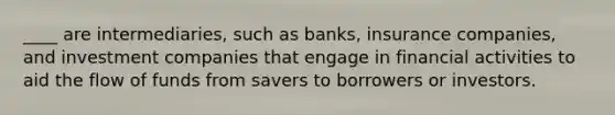 ____ are intermediaries, such as banks, insurance companies, and investment companies that engage in financial activities to aid the flow of funds from savers to borrowers or investors.