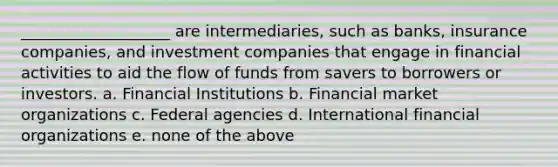 ___________________ are intermediaries, such as banks, insurance companies, and investment companies that engage in financial activities to aid the flow of funds from savers to borrowers or investors. a. Financial Institutions b. Financial market organizations c. Federal agencies d. International financial organizations e. none of the above