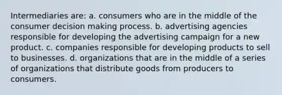 Intermediaries are: a. consumers who are in the middle of the consumer decision making process. b. advertising agencies responsible for developing the advertising campaign for a new product. c. companies responsible for developing products to sell to businesses. d. organizations that are in the middle of a series of organizations that distribute goods from producers to consumers.