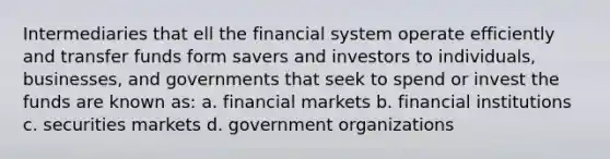 Intermediaries that ell the financial system operate efficiently and transfer funds form savers and investors to individuals, businesses, and governments that seek to spend or invest the funds are known as: a. financial markets b. financial institutions c. securities markets d. government organizations