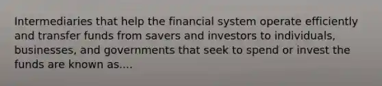 Intermediaries that help the financial system operate efficiently and transfer funds from savers and investors to individuals, businesses, and governments that seek to spend or invest the funds are known as....