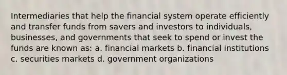 Intermediaries that help the financial system operate efficiently and transfer funds from savers and investors to individuals, businesses, and governments that seek to spend or invest the funds are known as: a. financial markets b. financial institutions c. securities markets d. government organizations