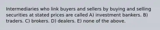 Intermediaries who link buyers and sellers by buying and selling securities at stated prices are called A) investment bankers. B) traders. C) brokers. D) dealers. E) none of the above.